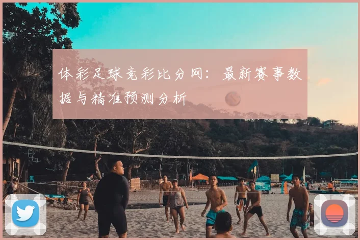 体彩足球竞彩比分网：最新赛事数据与精准预测分析